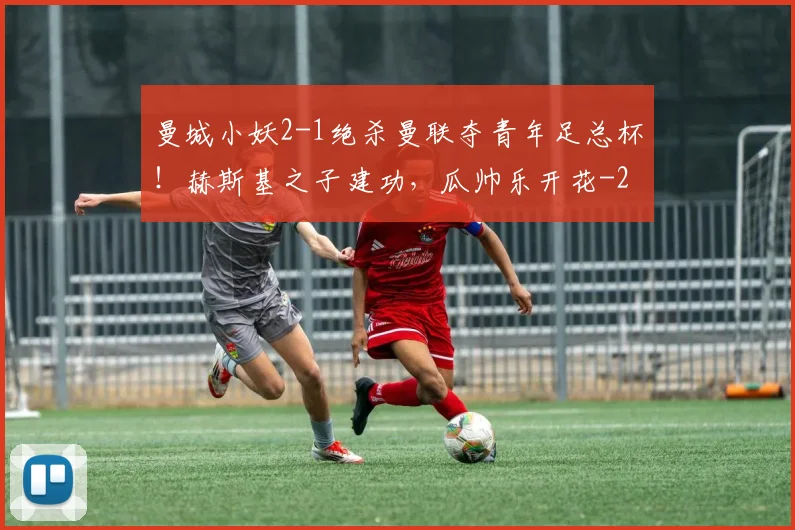 曼城小妖2-1绝杀曼联夺青年足总杯！赫斯基之子建功，瓜帅乐开花