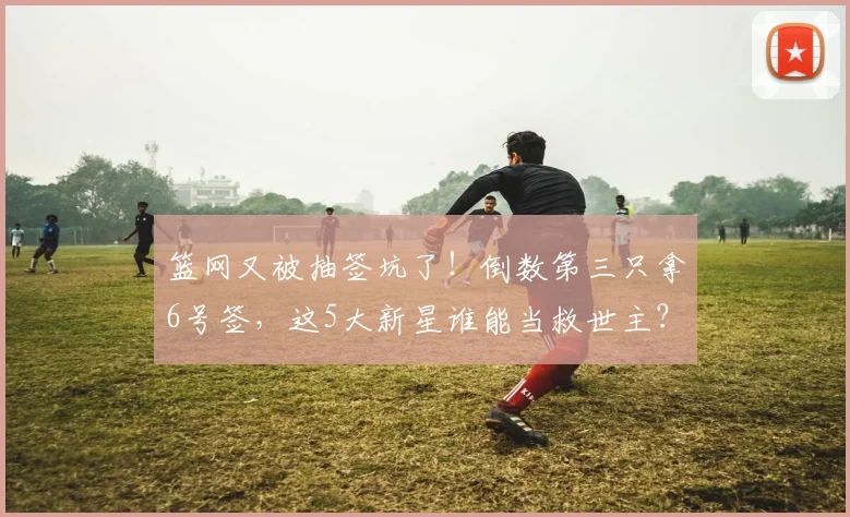 篮网又被抽签坑了！倒数第三只拿6号签，这5大新星谁能当救世主？