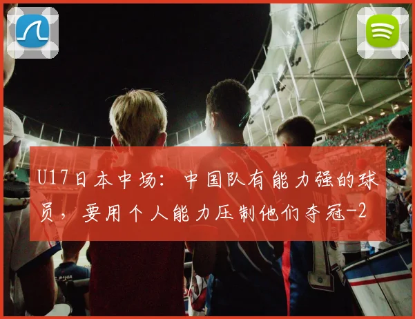 U17日本中场：中国队有能力强的球员，要用个人能力压制他们夺冠