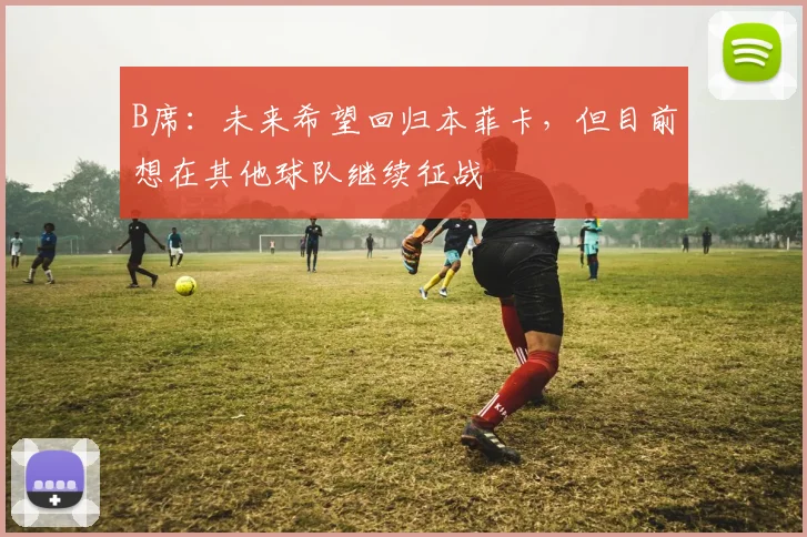 B席：未来希望回归本菲卡，但目前想在其他球队继续征战