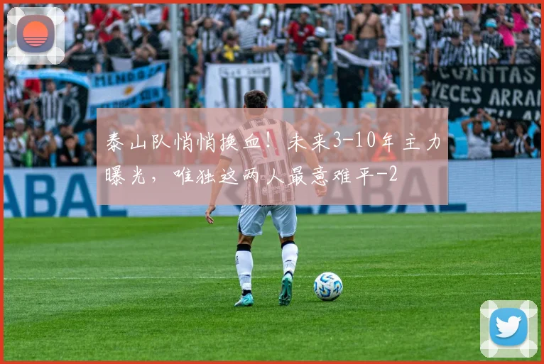泰山队悄悄换血！未来3-10年主力曝光，唯独这两人最意难平