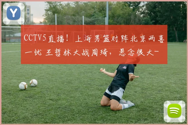 CCTV5直播！上海男篮对阵北京两喜一忧 王哲林大战周琦，悬念很大