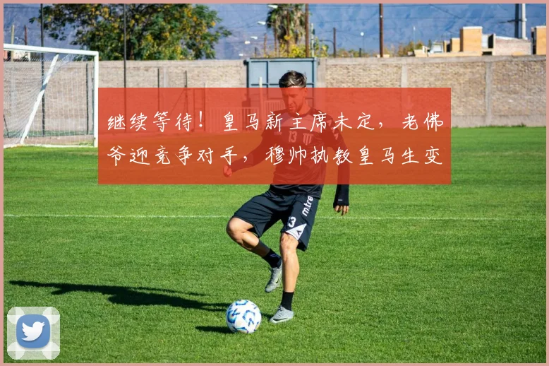 继续等待！皇马新主席未定，老佛爷迎竞争对手，穆帅执教皇马生变_1