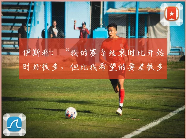 伊斯科：“我的赛季结束时比开始时好很多，但比我希望的要差很多”