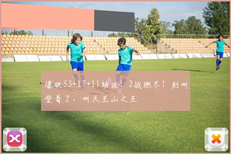 爆砍53+17+11助攻！2战燃尽！别叫登哥了，叫天王山之王