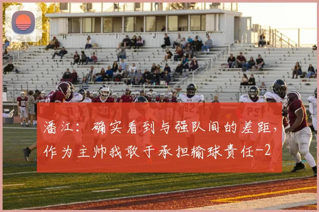 潘江：确实看到与强队间的差距，作为主帅我敢于承担输球责任