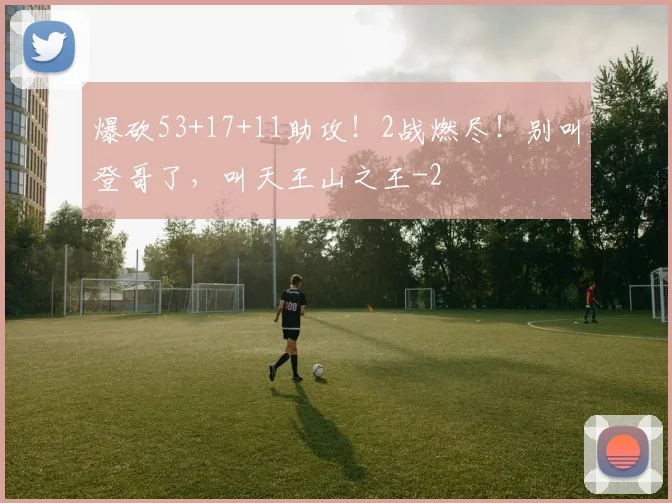 爆砍53+17+11助攻！2战燃尽！别叫登哥了，叫天王山之王