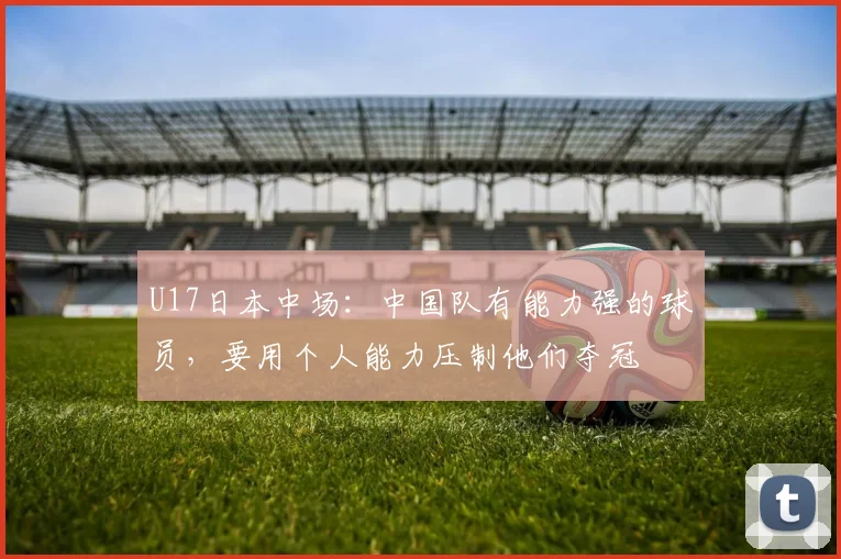 U17日本中场：中国队有能力强的球员，要用个人能力压制他们夺冠