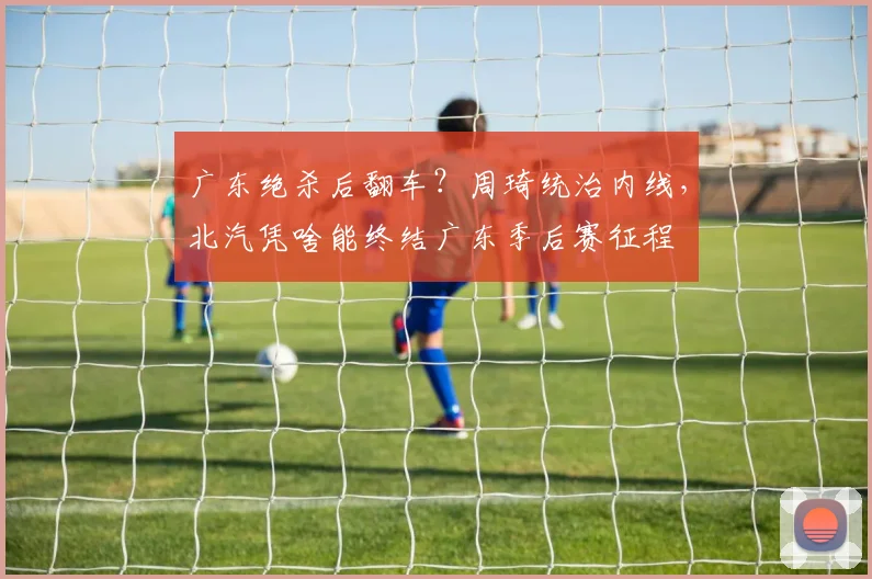 广东绝杀后翻车？周琦统治内线，北汽凭啥能终结广东季后赛征程