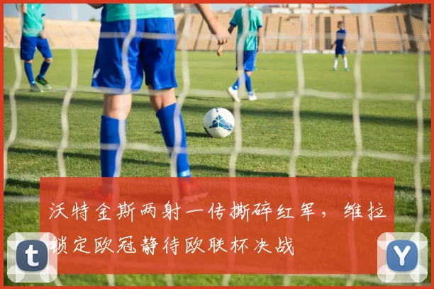 沃特金斯两射一传撕碎红军，维拉锁定欧冠静待欧联杯决战