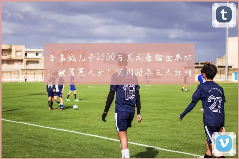 李嘉诚儿子2500万美元豪赌世界杯：被骂冤大头？实则暗吞三大红利