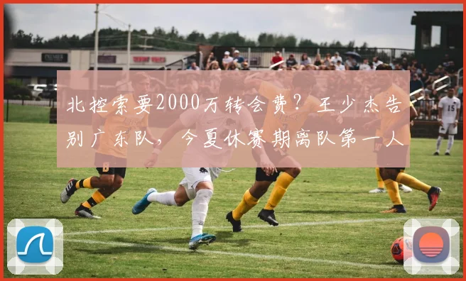 北控索要2000万转会费？王少杰告别广东队，今夏休赛期离队第一人