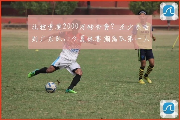 北控索要2000万转会费？王少杰告别广东队，今夏休赛期离队第一人