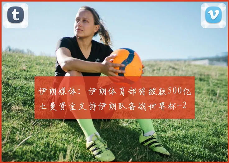 伊朗媒体：伊朗体育部将拨款500亿土曼资金支持伊朗队备战世界杯