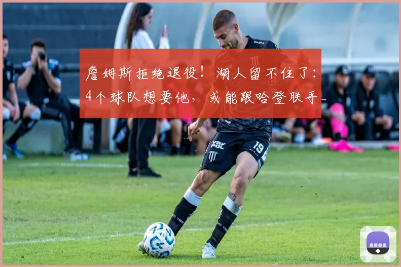 詹姆斯拒绝退役！湖人留不住了：4个球队想要他，或能跟哈登联手_1