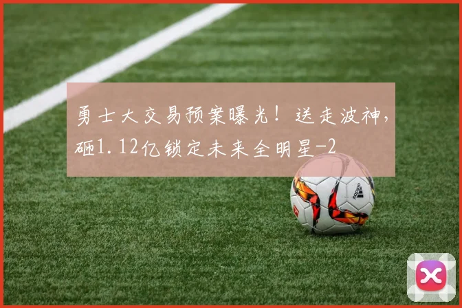 勇士大交易预案曝光！送走波神，砸1.12亿锁定未来全明星