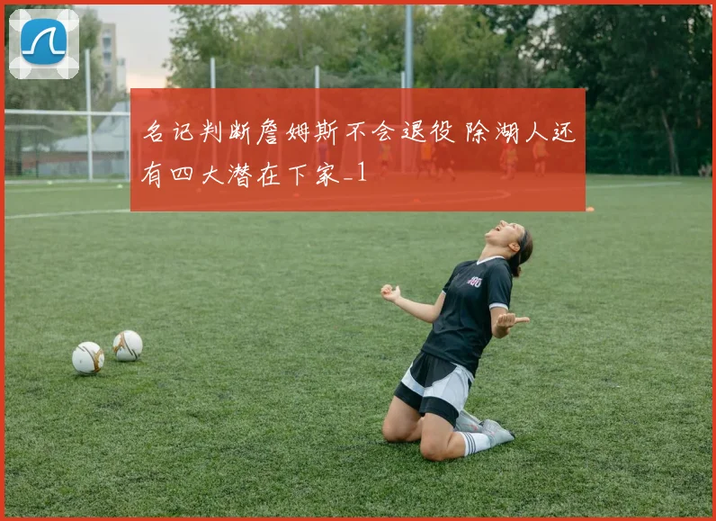 名记判断詹姆斯不会退役 除湖人还有四大潜在下家_1