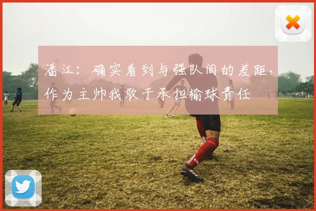 潘江：确实看到与强队间的差距，作为主帅我敢于承担输球责任