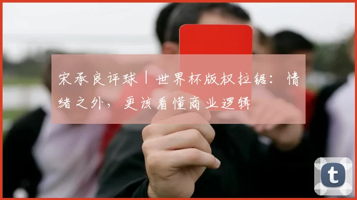 宋承良评球｜世界杯版权拉锯：情绪之外，更该看懂商业逻辑