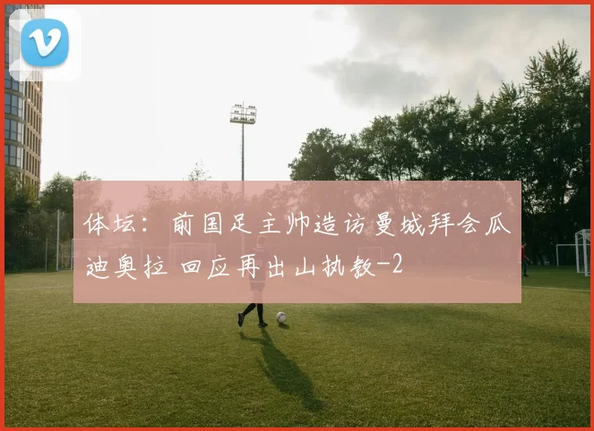 体坛：前国足主帅造访曼城拜会瓜迪奥拉 回应再出山执教