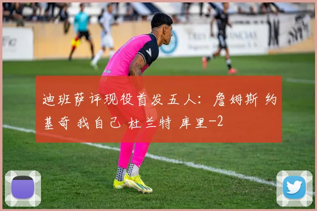迪班萨评现役首发五人：詹姆斯 约基奇 我自己 杜兰特 库里