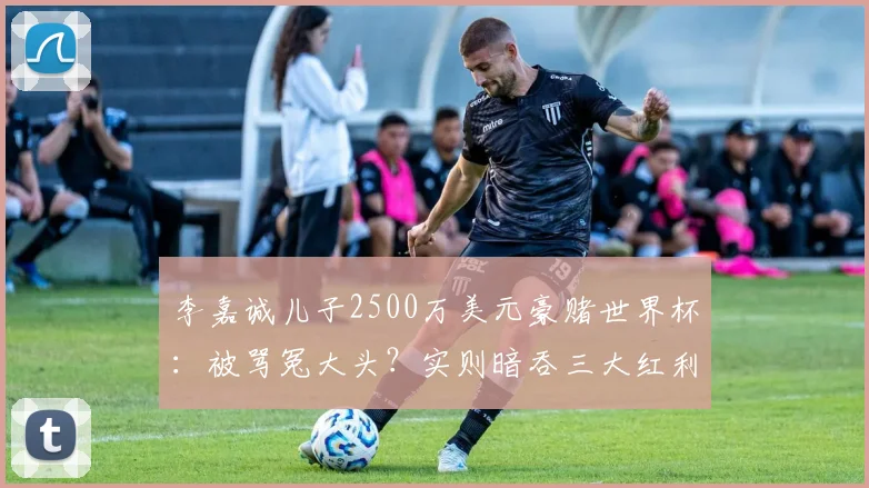 李嘉诚儿子2500万美元豪赌世界杯：被骂冤大头？实则暗吞三大红利