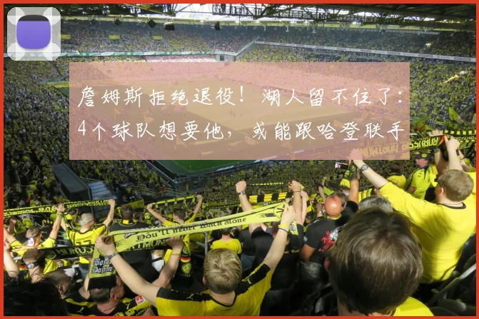 詹姆斯拒绝退役！湖人留不住了：4个球队想要他，或能跟哈登联手_1