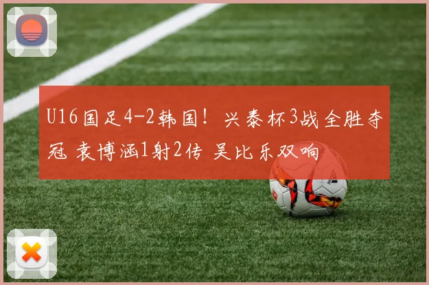 U16国足4-2韩国！兴泰杯3战全胜夺冠 袁博涵1射2传 吴比乐双响