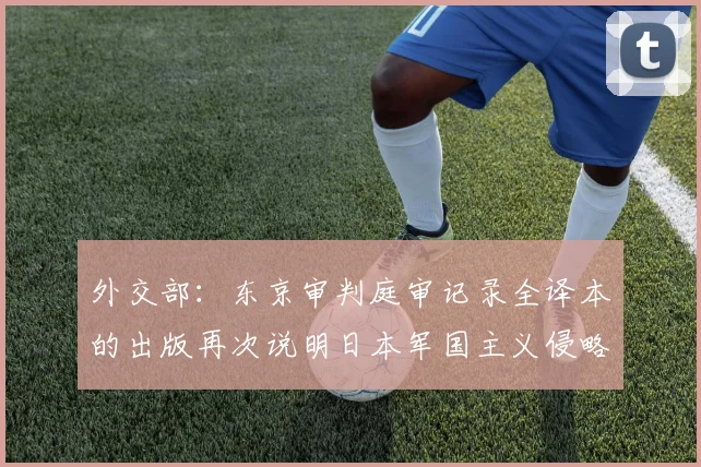 外交部：东京审判庭审记录全译本的出版再次说明日本军国主义侵略罪行罄竹难书_1