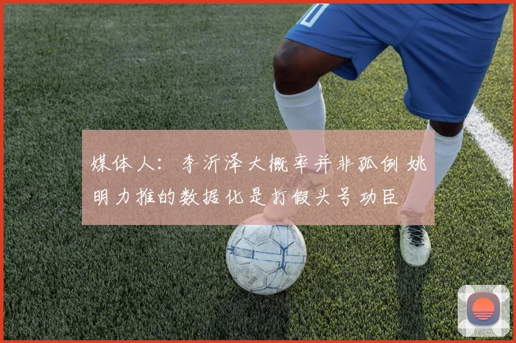 媒体人：李沂泽大概率并非孤例 姚明力推的数据化是打假头号功臣