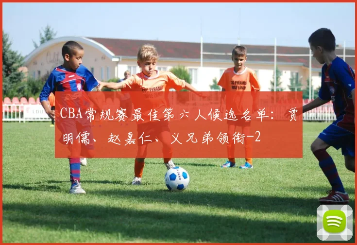 CBA常规赛最佳第六人候选名单：贾明儒、赵嘉仁、义兄弟领衔