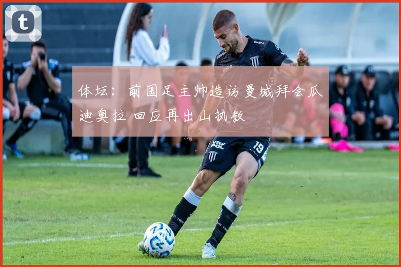 体坛：前国足主帅造访曼城拜会瓜迪奥拉 回应再出山执教
