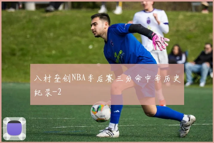 八村垒创NBA季后赛三分命中率历史纪录