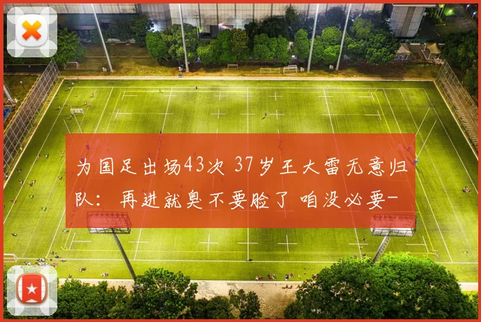 为国足出场43次 37岁王大雷无意归队：再进就臭不要脸了 咱没必要