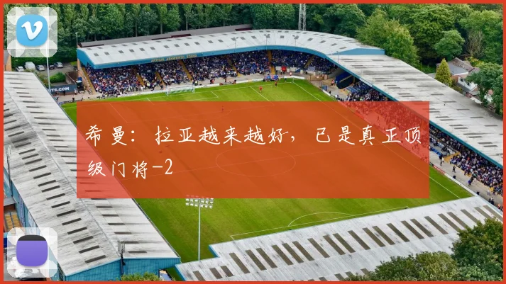 希曼：拉亚越来越好，已是真正顶级门将