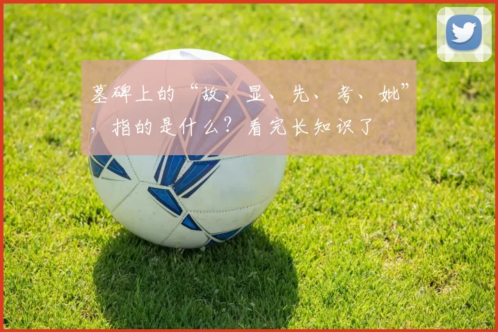 墓碑上的“故、显、先、考、妣”，指的是什么？看完长知识了​​