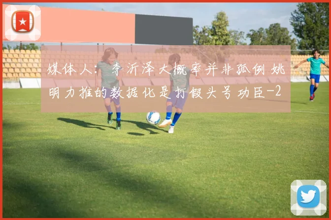 媒体人：李沂泽大概率并非孤例 姚明力推的数据化是打假头号功臣
