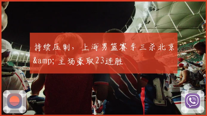 持续压制，上海男篮赛季三杀北京&主场豪取23连胜