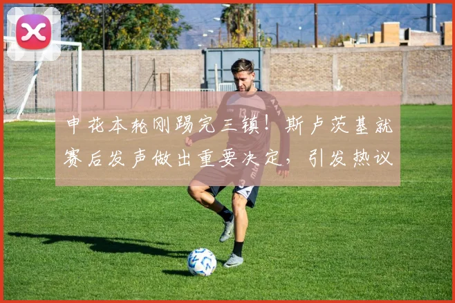 申花本轮刚踢完三镇！斯卢茨基就赛后发声做出重要决定，引发热议