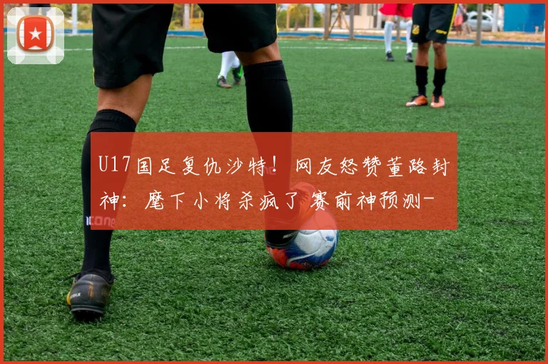 U17国足复仇沙特！网友怒赞董路封神：麾下小将杀疯了 赛前神预测