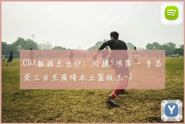 CBA数据王出炉：外援5项第一 李添荣三分王周琦本土篮板王