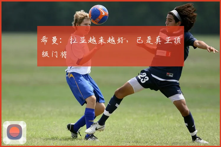 希曼：拉亚越来越好，已是真正顶级门将