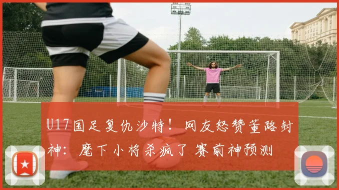 U17国足复仇沙特！网友怒赞董路封神：麾下小将杀疯了 赛前神预测