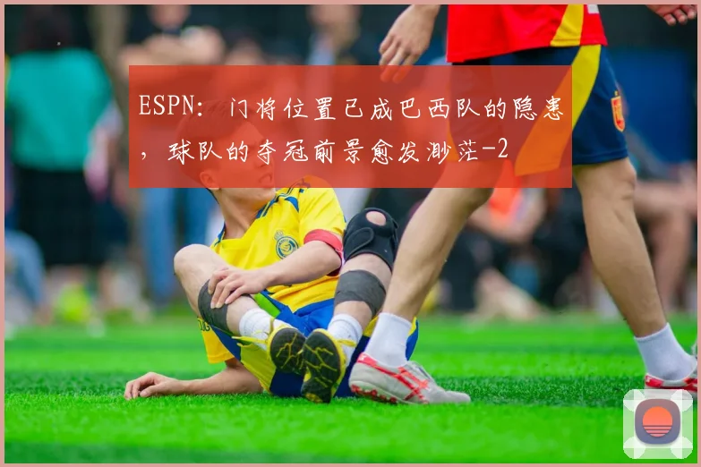 ESPN：门将位置已成巴西队的隐患，球队的夺冠前景愈发渺茫