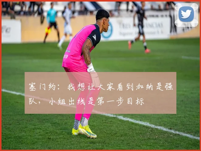 塞门约：我想让大家看到加纳是强队，小组出线是第一步目标