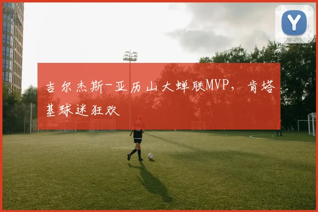 吉尔杰斯-亚历山大蝉联MVP，肯塔基球迷狂欢