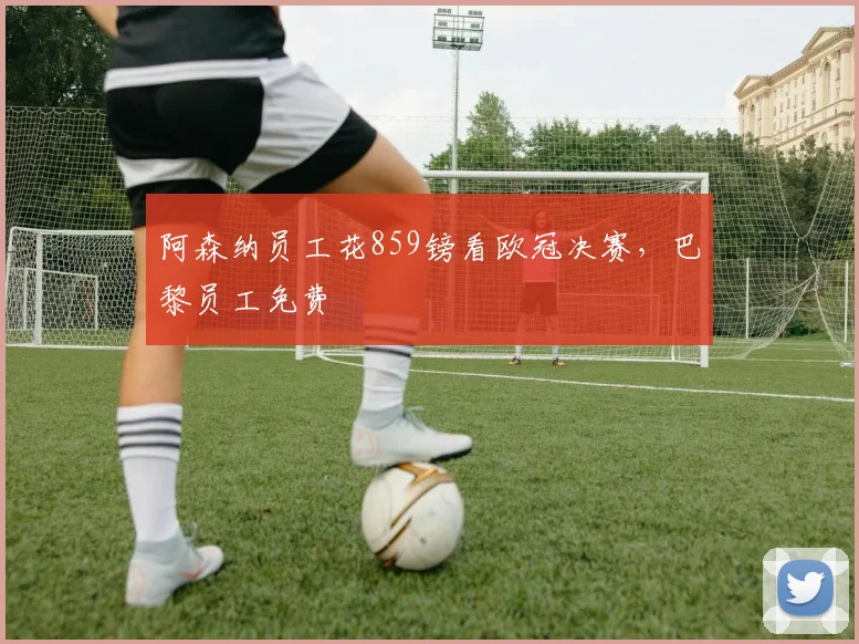 阿森纳员工花859镑看欧冠决赛，巴黎员工免费