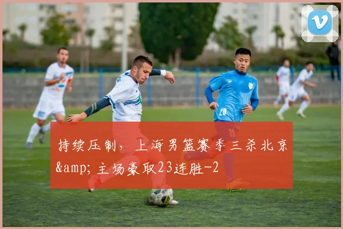 持续压制，上海男篮赛季三杀北京&amp;主场豪取23连胜