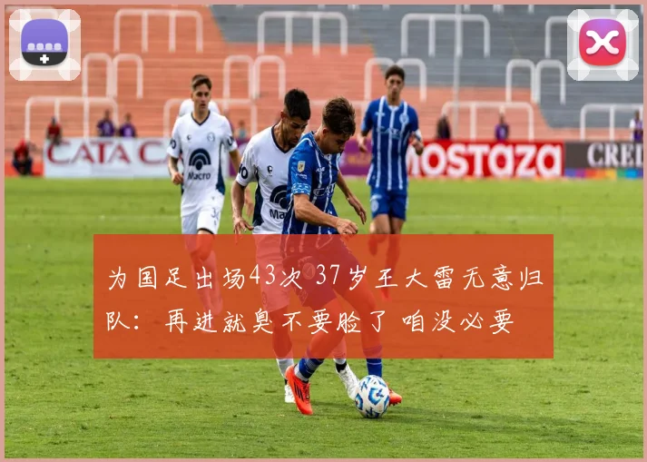 为国足出场43次 37岁王大雷无意归队：再进就臭不要脸了 咱没必要