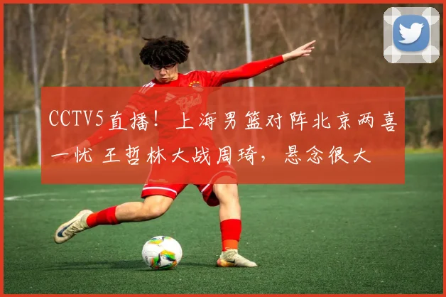 CCTV5直播！上海男篮对阵北京两喜一忧 王哲林大战周琦，悬念很大